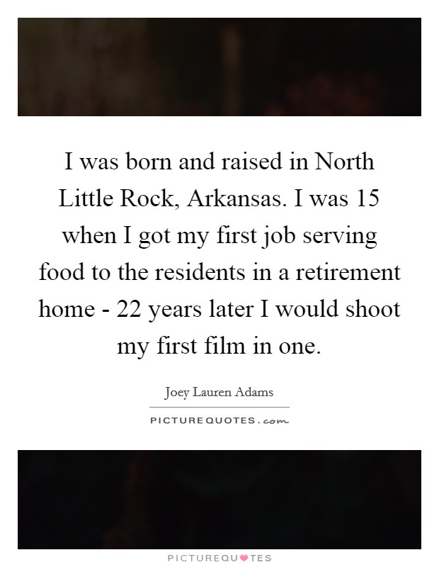 I was born and raised in North Little Rock, Arkansas. I was 15 when I got my first job serving food to the residents in a retirement home - 22 years later I would shoot my first film in one. Picture Quote #1