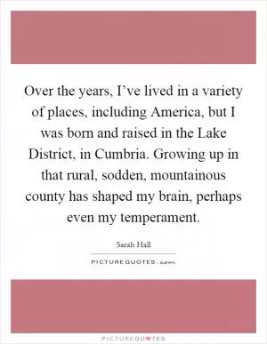 Over the years, I’ve lived in a variety of places, including America, but I was born and raised in the Lake District, in Cumbria. Growing up in that rural, sodden, mountainous county has shaped my brain, perhaps even my temperament Picture Quote #1