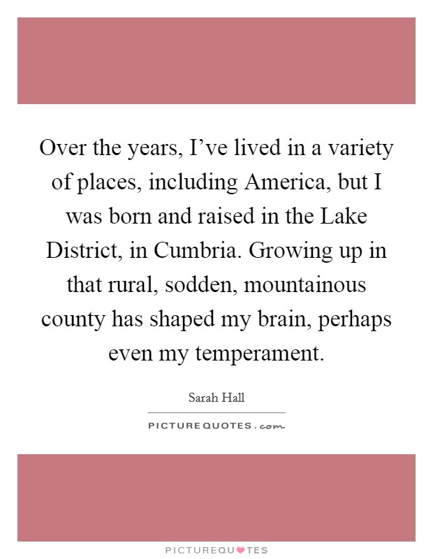 Over the years, I've lived in a variety of places, including America, but I was born and raised in the Lake District, in Cumbria. Growing up in that rural, sodden, mountainous county has shaped my brain, perhaps even my temperament. Picture Quote #1