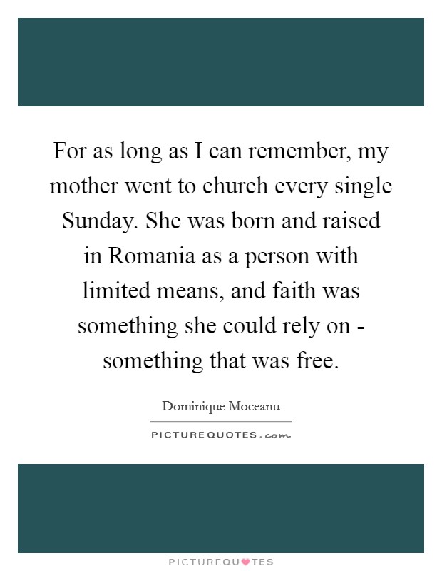 For as long as I can remember, my mother went to church every single Sunday. She was born and raised in Romania as a person with limited means, and faith was something she could rely on - something that was free. Picture Quote #1