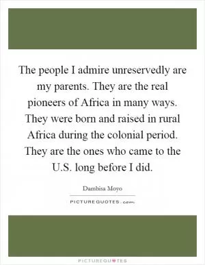 The people I admire unreservedly are my parents. They are the real pioneers of Africa in many ways. They were born and raised in rural Africa during the colonial period. They are the ones who came to the U.S. long before I did Picture Quote #1