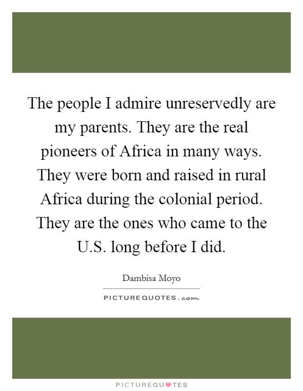 The people I admire unreservedly are my parents. They are the real pioneers of Africa in many ways. They were born and raised in rural Africa during the colonial period. They are the ones who came to the U.S. long before I did. Picture Quote #1