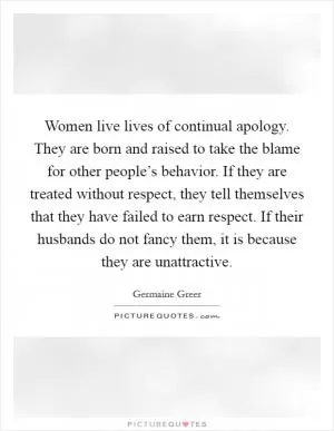 Women live lives of continual apology. They are born and raised to take the blame for other people’s behavior. If they are treated without respect, they tell themselves that they have failed to earn respect. If their husbands do not fancy them, it is because they are unattractive Picture Quote #1