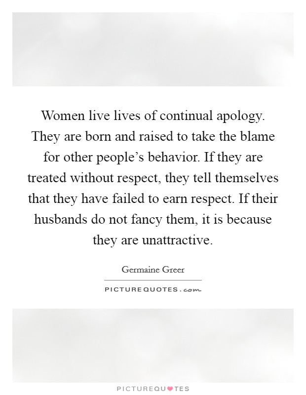 Women live lives of continual apology. They are born and raised to take the blame for other people's behavior. If they are treated without respect, they tell themselves that they have failed to earn respect. If their husbands do not fancy them, it is because they are unattractive. Picture Quote #1