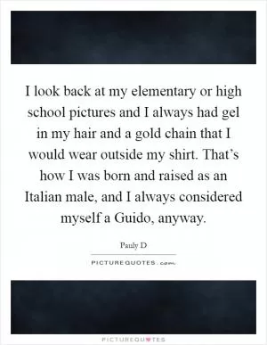 I look back at my elementary or high school pictures and I always had gel in my hair and a gold chain that I would wear outside my shirt. That’s how I was born and raised as an Italian male, and I always considered myself a Guido, anyway Picture Quote #1