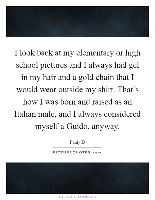 I look back at my elementary or high school pictures and I always had gel in my hair and a gold chain that I would wear outside my shirt. That's how I was born and raised as an Italian male, and I always considered myself a Guido, anyway. Picture Quote #1