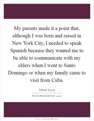 My parents made it a point that, although I was born and raised in New York City, I needed to speak Spanish because they wanted me to be able to communicate with my elders when I went to Santo Domingo or when my family came to visit from Cuba Picture Quote #1