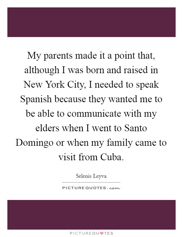 My parents made it a point that, although I was born and raised in New York City, I needed to speak Spanish because they wanted me to be able to communicate with my elders when I went to Santo Domingo or when my family came to visit from Cuba. Picture Quote #1