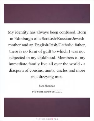 My identity has always been confused. Born in Edinburgh of a Scottish/Russian/Jewish mother and an English/Irish/Catholic father, there is no form of guilt to which I was not subjected in my childhood. Members of my immediate family live all over the world - a diaspora of cousins, aunts, uncles and more in a dizzying mix Picture Quote #1