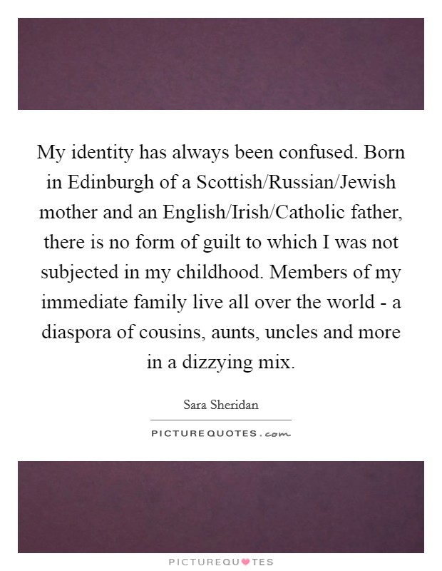 My identity has always been confused. Born in Edinburgh of a Scottish/Russian/Jewish mother and an English/Irish/Catholic father, there is no form of guilt to which I was not subjected in my childhood. Members of my immediate family live all over the world - a diaspora of cousins, aunts, uncles and more in a dizzying mix. Picture Quote #1