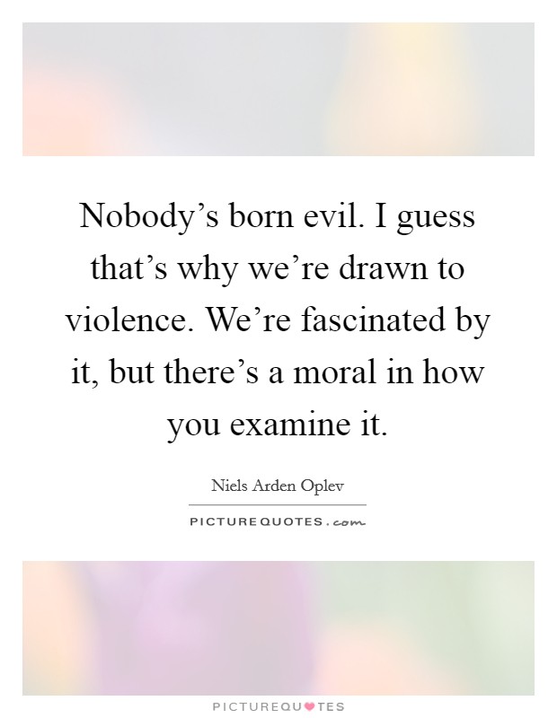 Nobody's born evil. I guess that's why we're drawn to violence. We're fascinated by it, but there's a moral in how you examine it. Picture Quote #1