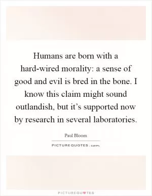 Humans are born with a hard-wired morality: a sense of good and evil is bred in the bone. I know this claim might sound outlandish, but it’s supported now by research in several laboratories Picture Quote #1