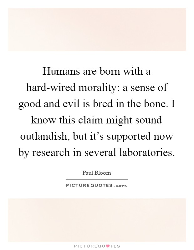 Humans are born with a hard-wired morality: a sense of good and evil is bred in the bone. I know this claim might sound outlandish, but it's supported now by research in several laboratories. Picture Quote #1