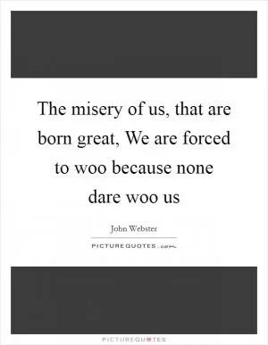 The misery of us, that are born great, We are forced to woo because none dare woo us Picture Quote #1