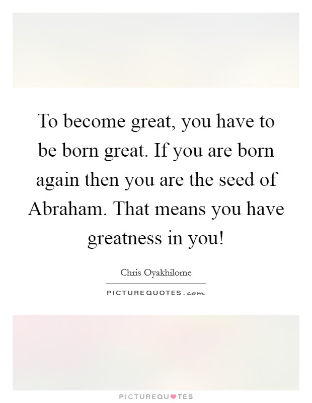 To become great, you have to be born great. If you are born again then you are the seed of Abraham. That means you have greatness in you! Picture Quote #1
