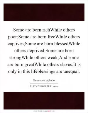Some are born richWhile others poor;Some are born freeWhile others captives;Some are born blessedWhile others deprived;Some are born strongWhile others weak;And some are born greatWhile others slaves.It is only in this lifeblessings are unequal Picture Quote #1