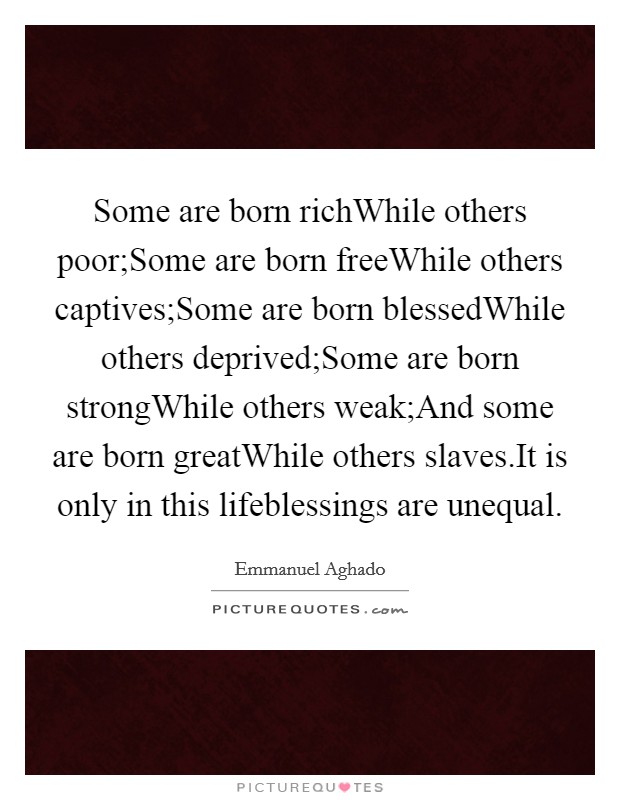 Some are born richWhile others poor;Some are born freeWhile others captives;Some are born blessedWhile others deprived;Some are born strongWhile others weak;And some are born greatWhile others slaves.It is only in this lifeblessings are unequal. Picture Quote #1