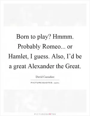 Born to play? Hmmm. Probably Romeo... or Hamlet, I guess. Also, I’d be a great Alexander the Great Picture Quote #1