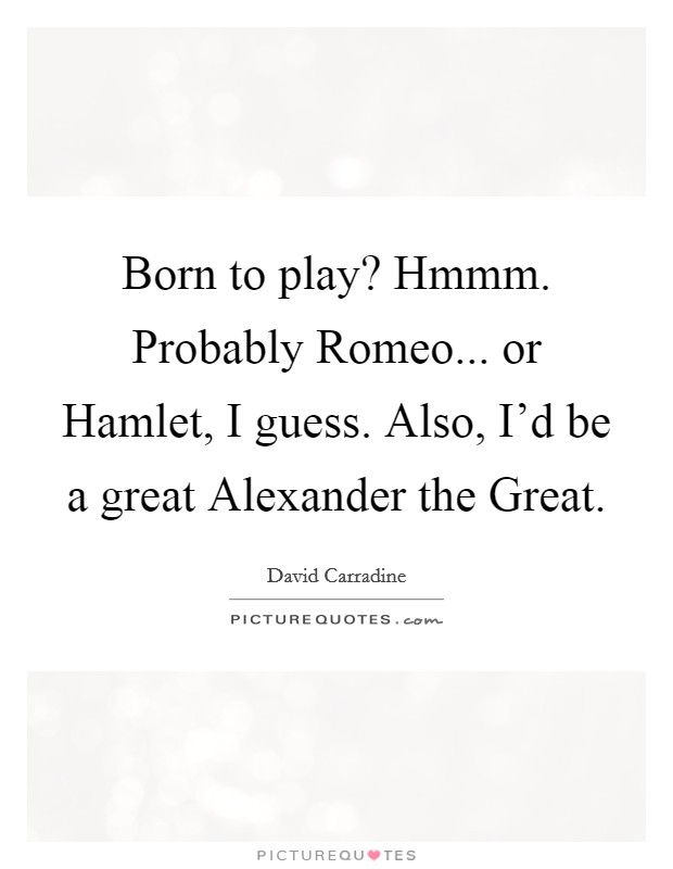 Born to play? Hmmm. Probably Romeo... or Hamlet, I guess. Also, I'd be a great Alexander the Great. Picture Quote #1