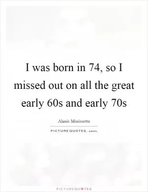 I was born in  74, so I missed out on all the great early  60s and early  70s Picture Quote #1