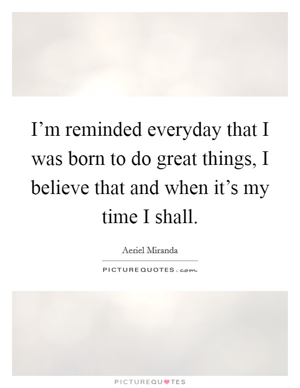 I'm reminded everyday that I was born to do great things, I believe that and when it's my time I shall. Picture Quote #1