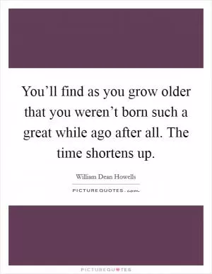 You’ll find as you grow older that you weren’t born such a great while ago after all. The time shortens up Picture Quote #1