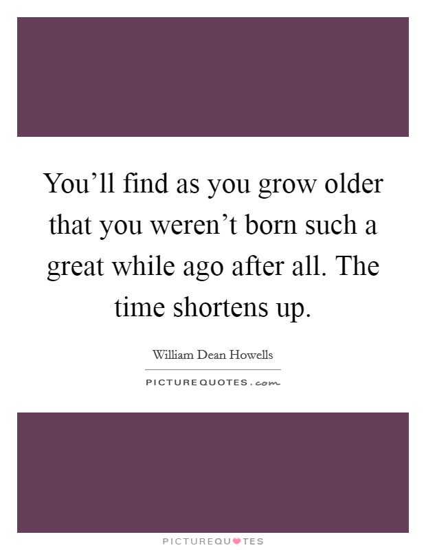 You'll find as you grow older that you weren't born such a great while ago after all. The time shortens up. Picture Quote #1