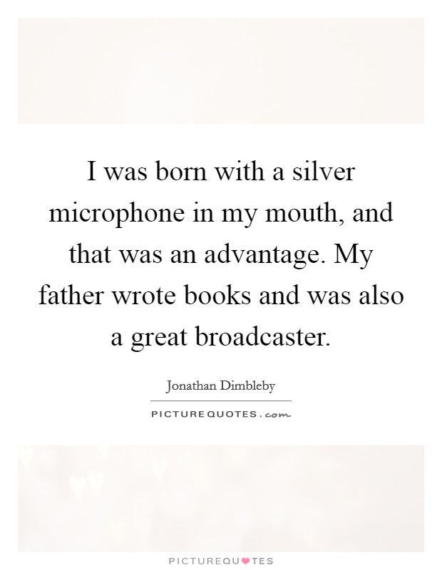 I was born with a silver microphone in my mouth, and that was an advantage. My father wrote books and was also a great broadcaster. Picture Quote #1