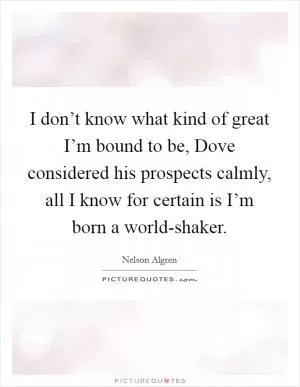I don’t know what kind of great I’m bound to be, Dove considered his prospects calmly, all I know for certain is I’m born a world-shaker Picture Quote #1