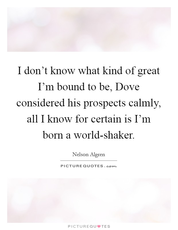 I don't know what kind of great I'm bound to be, Dove considered his prospects calmly, all I know for certain is I'm born a world-shaker. Picture Quote #1