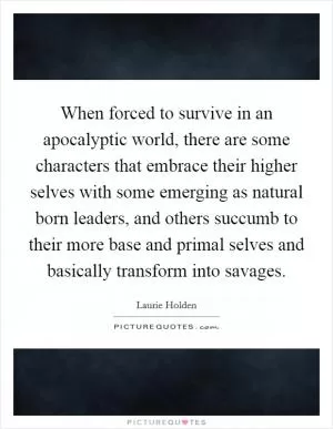When forced to survive in an apocalyptic world, there are some characters that embrace their higher selves with some emerging as natural born leaders, and others succumb to their more base and primal selves and basically transform into savages Picture Quote #1
