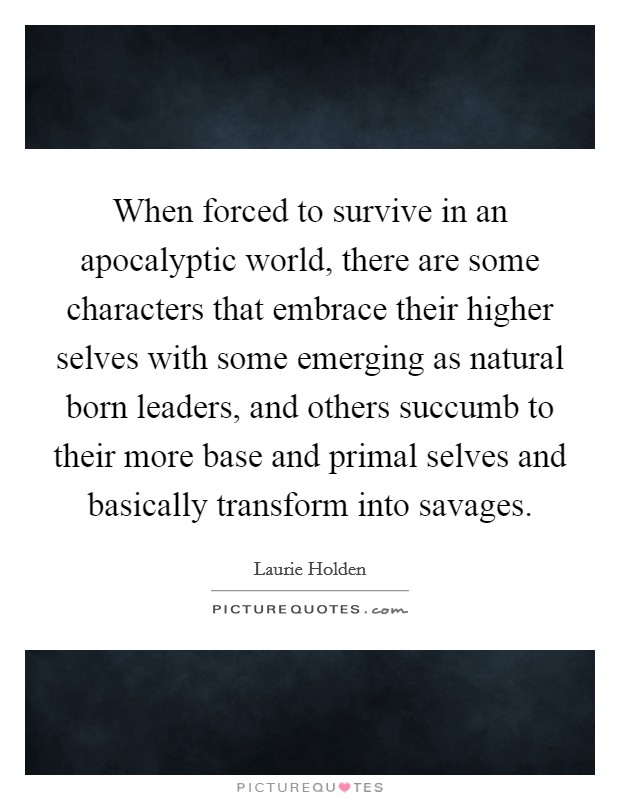 When forced to survive in an apocalyptic world, there are some characters that embrace their higher selves with some emerging as natural born leaders, and others succumb to their more base and primal selves and basically transform into savages. Picture Quote #1