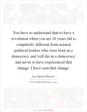 You have to understand that to have a revolution when you are 18 years old is completely different from normal political leaders who were born in a democracy and will die in a democracy and never to have experienced that change. I have seen that change Picture Quote #1