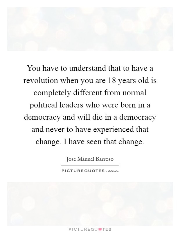 You have to understand that to have a revolution when you are 18 years old is completely different from normal political leaders who were born in a democracy and will die in a democracy and never to have experienced that change. I have seen that change. Picture Quote #1