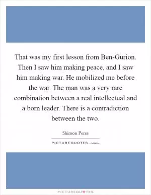 That was my first lesson from Ben-Gurion. Then I saw him making peace, and I saw him making war. He mobilized me before the war. The man was a very rare combination between a real intellectual and a born leader. There is a contradiction between the two Picture Quote #1