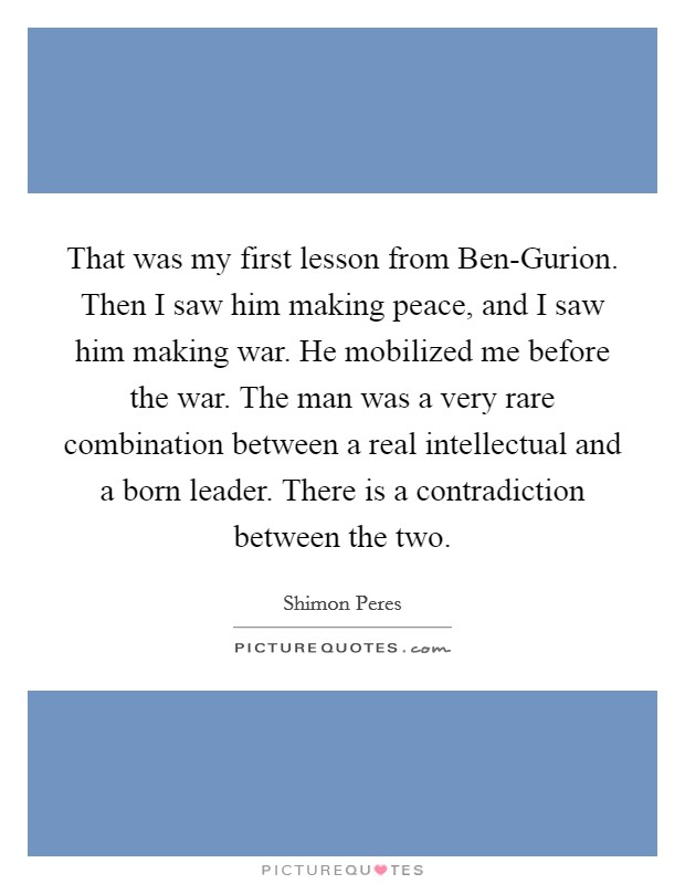 That was my first lesson from Ben-Gurion. Then I saw him making peace, and I saw him making war. He mobilized me before the war. The man was a very rare combination between a real intellectual and a born leader. There is a contradiction between the two. Picture Quote #1