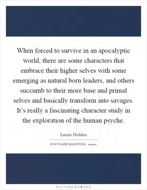 When forced to survive in an apocalyptic world, there are some characters that embrace their higher selves with some emerging as natural born leaders, and others succumb to their more base and primal selves and basically transform into savages. It’s really a fascinating character study in the exploration of the human psyche Picture Quote #1