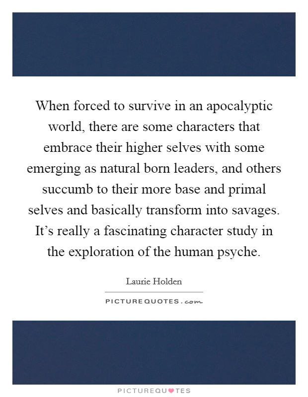 When forced to survive in an apocalyptic world, there are some characters that embrace their higher selves with some emerging as natural born leaders, and others succumb to their more base and primal selves and basically transform into savages. It's really a fascinating character study in the exploration of the human psyche. Picture Quote #1