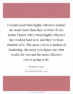 I would assert that highly effective leaders are made more than they’re born. Every leader I know who’s been highly effective has worked hard at it, and they’ve been students of it. The more you’re a student of leadership, the more you figure out what works for you and the more effective you’re going to be Picture Quote #1
