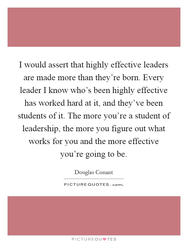 I would assert that highly effective leaders are made more than they're born. Every leader I know who's been highly effective has worked hard at it, and they've been students of it. The more you're a student of leadership, the more you figure out what works for you and the more effective you're going to be. Picture Quote #1