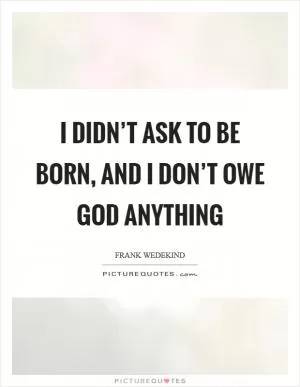 I didn’t ask to be born, and I don’t owe God anything Picture Quote #1