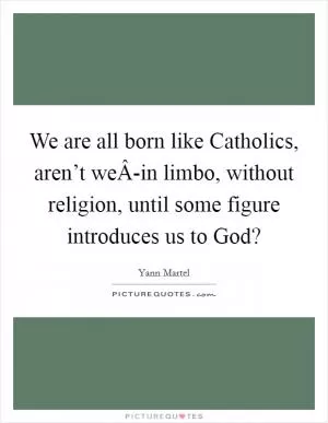 We are all born like Catholics, aren’t weÂ-in limbo, without religion, until some figure introduces us to God? Picture Quote #1