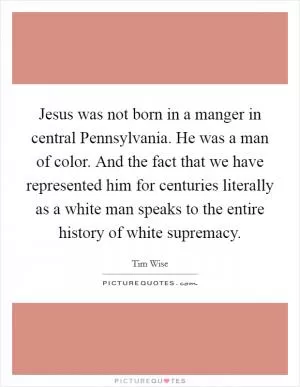 Jesus was not born in a manger in central Pennsylvania. He was a man of color. And the fact that we have represented him for centuries literally as a white man speaks to the entire history of white supremacy Picture Quote #1