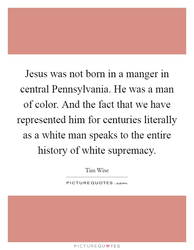 Jesus was not born in a manger in central Pennsylvania. He was a man of color. And the fact that we have represented him for centuries literally as a white man speaks to the entire history of white supremacy. Picture Quote #1