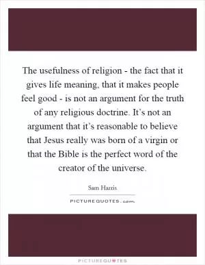 The usefulness of religion - the fact that it gives life meaning, that it makes people feel good - is not an argument for the truth of any religious doctrine. It’s not an argument that it’s reasonable to believe that Jesus really was born of a virgin or that the Bible is the perfect word of the creator of the universe Picture Quote #1