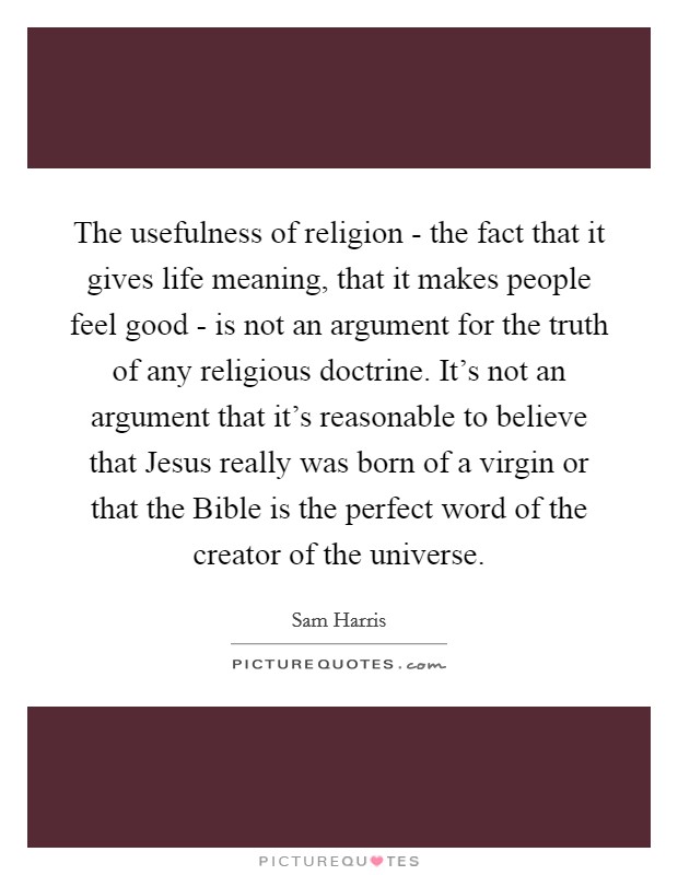 The usefulness of religion - the fact that it gives life meaning, that it makes people feel good - is not an argument for the truth of any religious doctrine. It's not an argument that it's reasonable to believe that Jesus really was born of a virgin or that the Bible is the perfect word of the creator of the universe. Picture Quote #1