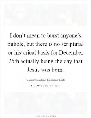 I don’t mean to burst anyone’s bubble, but there is no scriptural or historical basis for December 25th actually being the day that Jesus was born Picture Quote #1