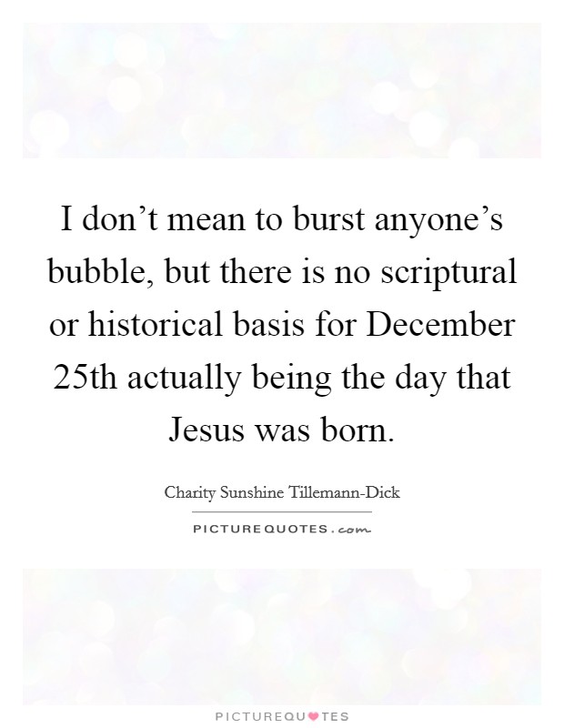 I don't mean to burst anyone's bubble, but there is no scriptural or historical basis for December 25th actually being the day that Jesus was born. Picture Quote #1