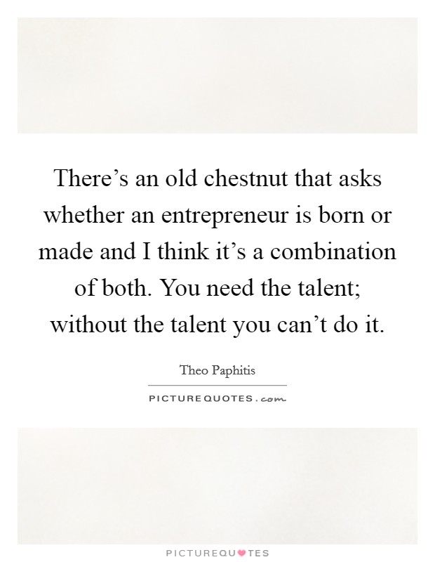 There's an old chestnut that asks whether an entrepreneur is born or made and I think it's a combination of both. You need the talent; without the talent you can't do it. Picture Quote #1