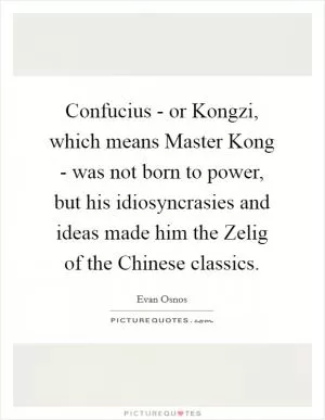 Confucius - or Kongzi, which means Master Kong - was not born to power, but his idiosyncrasies and ideas made him the Zelig of the Chinese classics Picture Quote #1